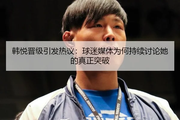 韩悦晋级引发热议：球迷媒体为何持续讨论她的真正突破